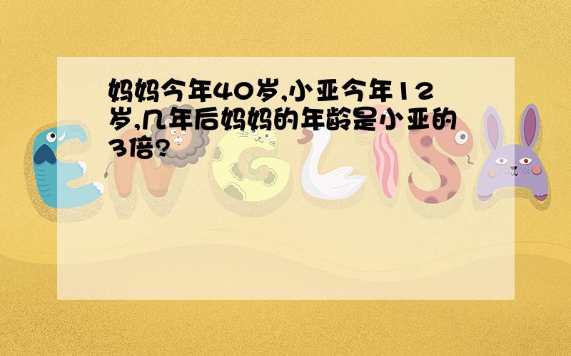 妈妈今年40岁,小亚今年12岁,几年后妈妈的年龄是小亚的3倍?