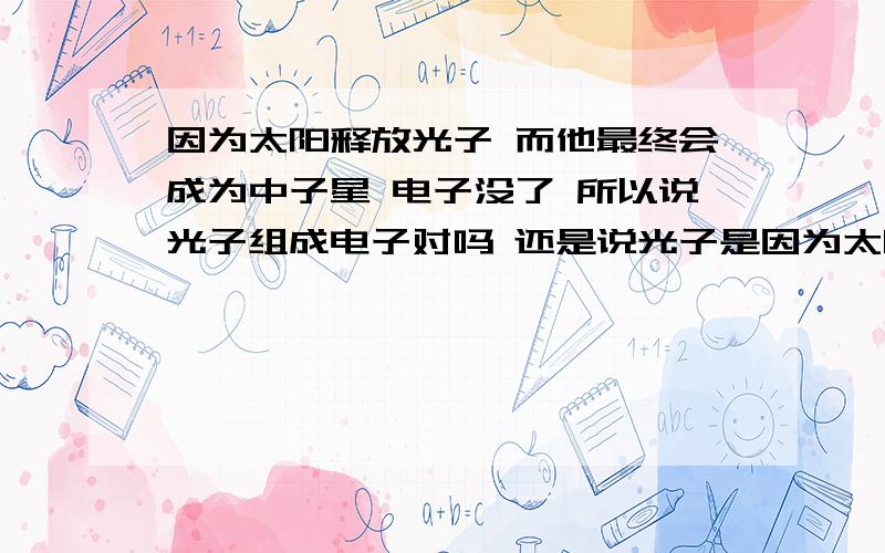 因为太阳释放光子 而他最终会成为中子星 电子没了 所以说光子组成电子对吗 还是说光子是因为太阳释放光子 而他最终会成为中子星 电子没了 所以说光子组成电子对吗 还是说光子是能量