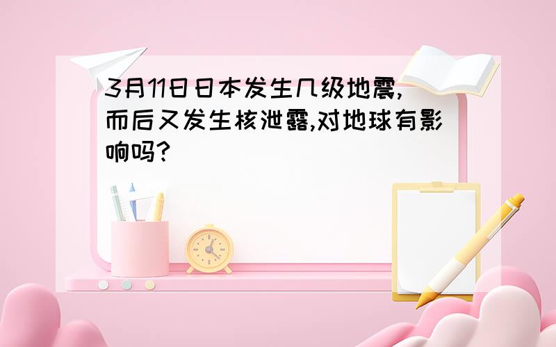 3月11日日本发生几级地震,而后又发生核泄露,对地球有影响吗?