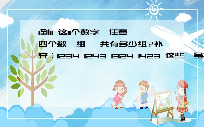 1到11 这11个数字,任意四个数一组 一共有多少组?补充：1234 1243 1324 1423 这些,虽然位置不一样 但它们为同一组数哦.