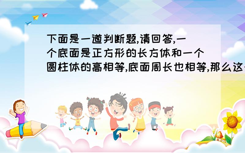 下面是一道判断题,请回答,一个底面是正方形的长方体和一个圆柱体的高相等,底面周长也相等,那么这个长方体和圆柱体的体积之比是π：4（ ）（π是3.1415926535······）