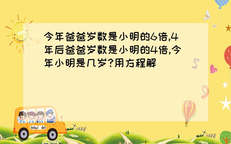 今年爸爸岁数是小明的6倍,4年后爸爸岁数是小明的4倍,今年小明是几岁?用方程解