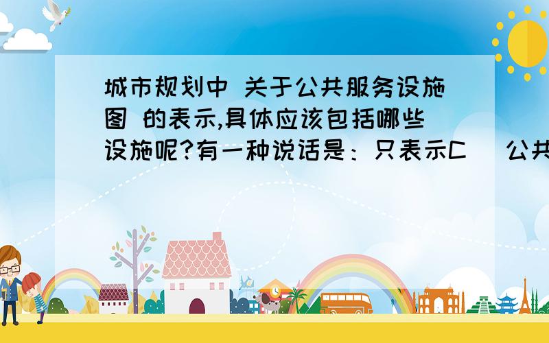 城市规划中 关于公共服务设施图 的表示,具体应该包括哪些设施呢?有一种说话是：只表示C （公共设施类）类的,U（市政服务类）类的在管线图上标示,T（道路交通类）类的在 道路交通上标