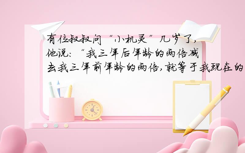 有位叔叔问“小机灵”几岁了,他说：“我三年后年龄的两倍减去我三年前年龄的两倍,就等于我现在的年龄.