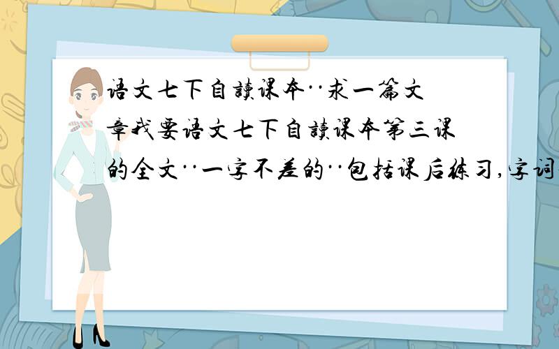 语文七下自读课本··求一篇文章我要语文七下自读课本第三课的全文··一字不差的··包括课后练习,字词积累··我忘记带书了··家庭作业要的··一定要22号下午3点前发来啊~