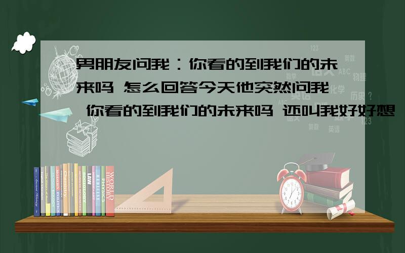 男朋友问我：你看的到我们的未来吗 怎么回答今天他突然问我 你看的到我们的未来吗 还叫我好好想 想好了再回答结果我说 我有已经想我以后的事他就叹气,说我太小 不懂事 .到底怎么啦,回