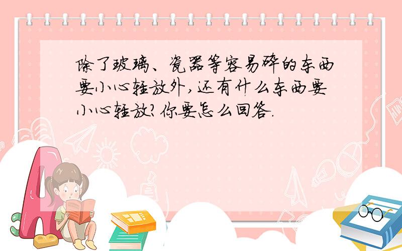 除了玻璃、瓷器等容易碎的东西要小心轻放外,还有什么东西要小心轻放?你要怎么回答.