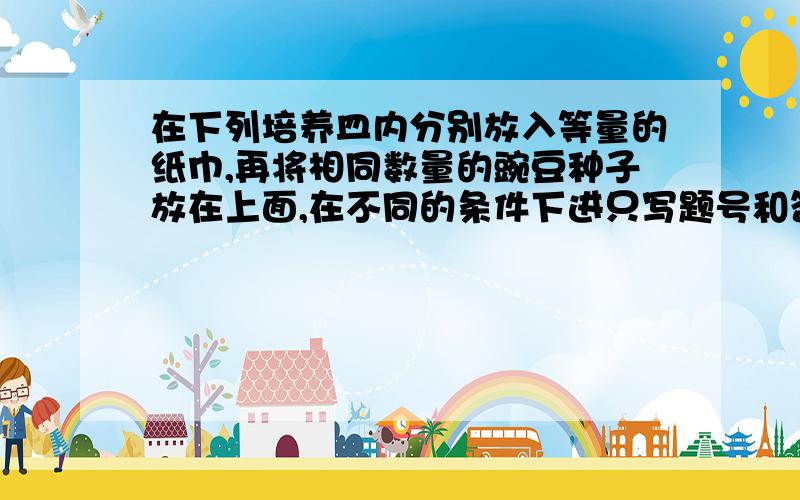 在下列培养皿内分别放入等量的纸巾,再将相同数量的豌豆种子放在上面,在不同的条件下进只写题号和答案就好,康桑密达