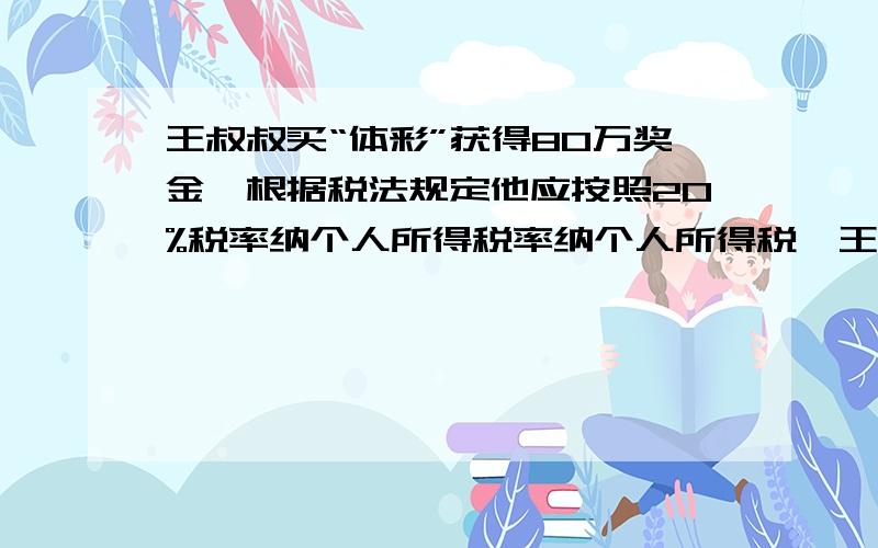 王叔叔买“体彩”获得80万奖金,根据税法规定他应按照20%税率纳个人所得税率纳个人所得税,王叔叔实际可得多王叔叔实际可得少元?