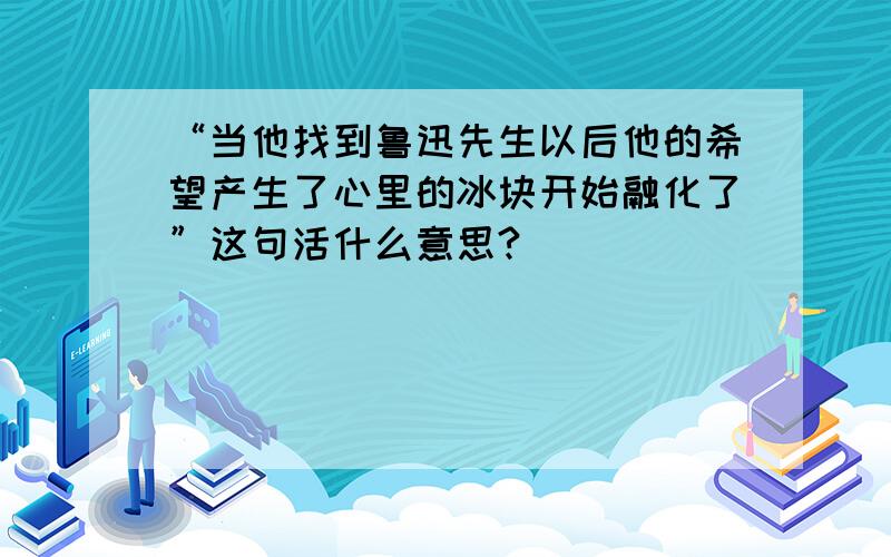 “当他找到鲁迅先生以后他的希望产生了心里的冰块开始融化了”这句活什么意思?