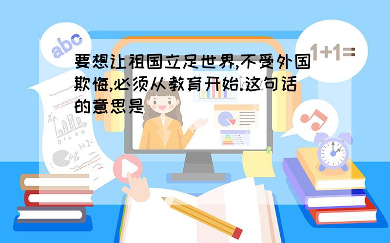 要想让祖国立足世界,不受外国欺悔,必须从教育开始.这句话的意思是