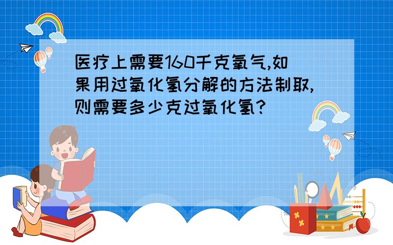 医疗上需要160千克氧气,如果用过氧化氢分解的方法制取,则需要多少克过氧化氢?