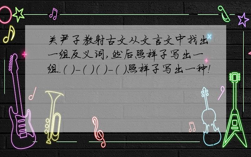 关尹子教射古文从文言文中找出一组反义词,然后照样子写出一组.（ ）－（ ）（ ）－（ ）照样子写出一种！