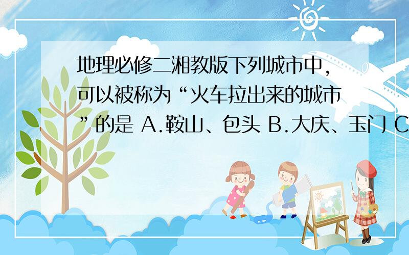 地理必修二湘教版下列城市中,可以被称为“火车拉出来的城市”的是 A.鞍山、包头 B.大庆、玉门 C.大同、黄山 D.石家庄、株洲