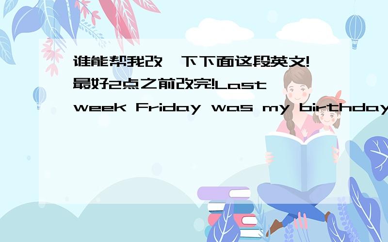 谁能帮我改一下下面这段英文!最好2点之前改完!Last week Friday was my birthday,although I have not told me the roommate,but they have known,as soon as because my mother telephoned.After that day turns off the lights,at that time I wa