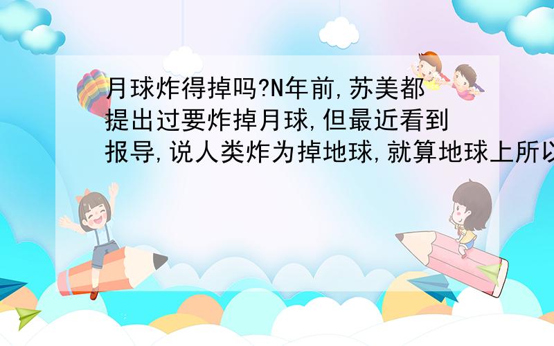 月球炸得掉吗?N年前,苏美都提出过要炸掉月球,但最近看到报导,说人类炸为掉地球,就算地球上所以的原子弹什么的氢弹同时炸,也只能把地球上的生物消灭几乎99.99%,地球照样分秒不差公转自