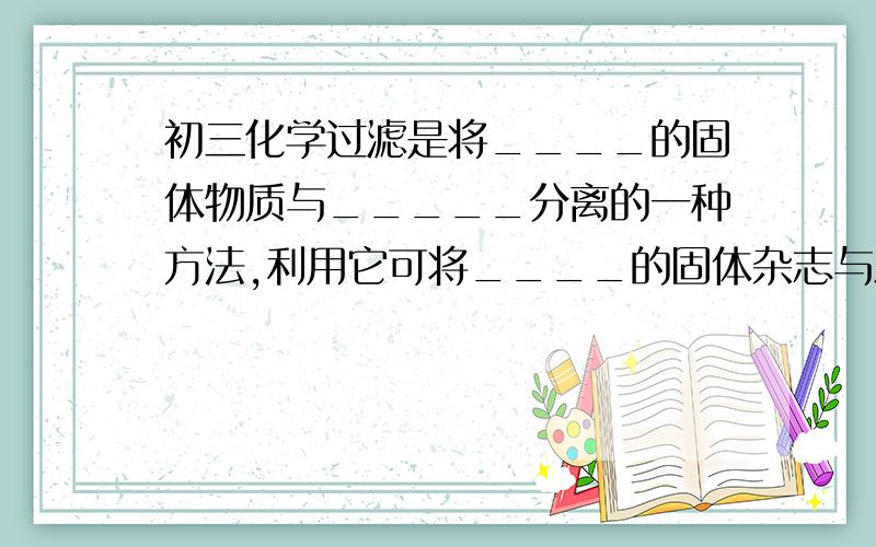 初三化学过滤是将____的固体物质与_____分离的一种方法,利用它可将____的固体杂志与水分离开来