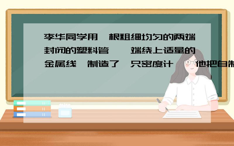 李华同学用一根粗细均匀的两端封闭的塑料管,一端绕上适量的金属线,制造了一只密度计……他把自制的密度计先放入水中,量出浸入水中的长度是13.2CM,取出放在牛奶中浸入的长度是12CM,这种