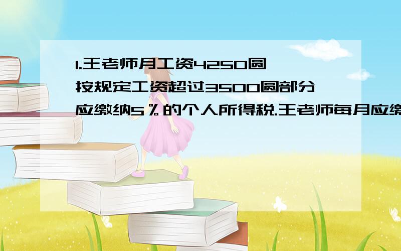 1.王老师月工资4250圆,按规定工资超过3500圆部分应缴纳5％的个人所得税.王老师每月应缴纳税款多少元?2.一种连衣裙每套标价600元,因库存积压减价销售.第一次打八折出售,每套仍获利25％,店主