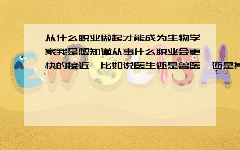 从什么职业做起才能成为生物学家我是想知道从事什么职业会更快的接近,比如说医生还是兽医,还是其它什么职业呢!