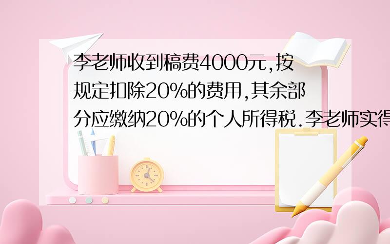 李老师收到稿费4000元,按规定扣除20%的费用,其余部分应缴纳20%的个人所得税.李老师实得稿费多少元?急〜^_^