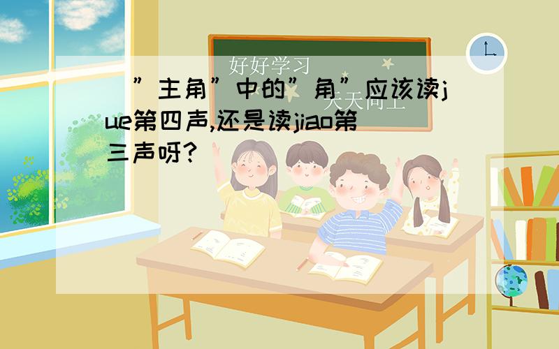 ｜”主角”中的”角”应该读jue第四声,还是读jiao第三声呀?