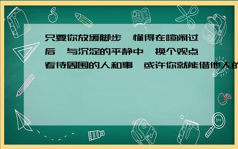 只要你放缓脚步,懂得在喧闹过后,与沉淀的平静中,换个观点看待周围的人和事,或许你就能借他人的生活经历,咀嚼出生命的真味.谈谈你的理解!要短一点,两行就够了