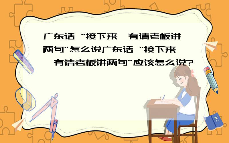 广东话 “接下来,有请老板讲两句”怎么说广东话 “接下来,有请老板讲两句”应该怎么说?