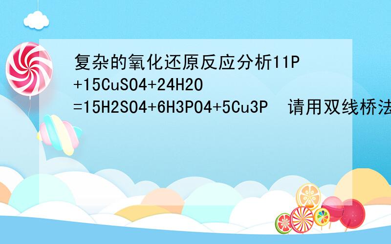 复杂的氧化还原反应分析11P+15CuSO4+24H2O=15H2SO4+6H3PO4+5Cu3P  请用双线桥法进行分析并添加适当说明.谢谢啦!