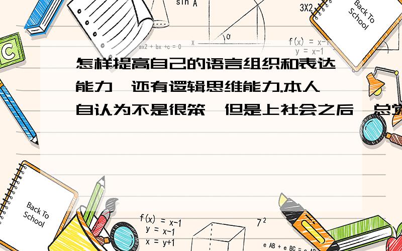 怎样提高自己的语言组织和表达能力,还有逻辑思维能力.本人自认为不是很笨,但是上社会之后,总觉得自己脑袋不够用,有些事总是顾东不顾西,给别人感觉狠毛躁,与别人说话时候心里想好的东