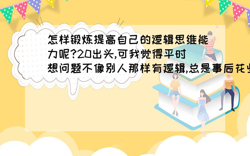 怎样锻炼提高自己的逻辑思维能力呢?20出头,可我觉得平时想问题不像别人那样有逻辑,总是事后花些时间想想才能明白当时那件事情应该怎么做,那个人当时那么说原来是这么个意思啊什么的,