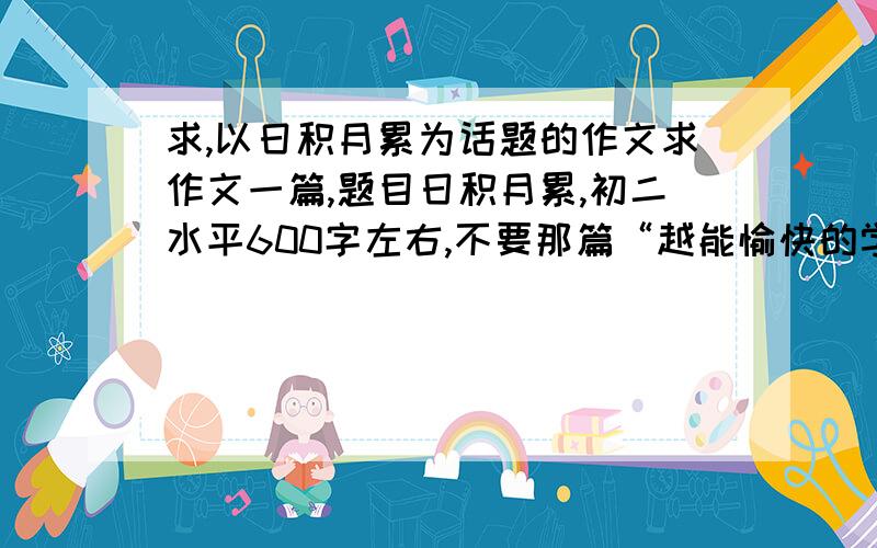 求,以日积月累为话题的作文求作文一篇,题目日积月累,初二水平600字左右,不要那篇“越能愉快的学习,产生……”,