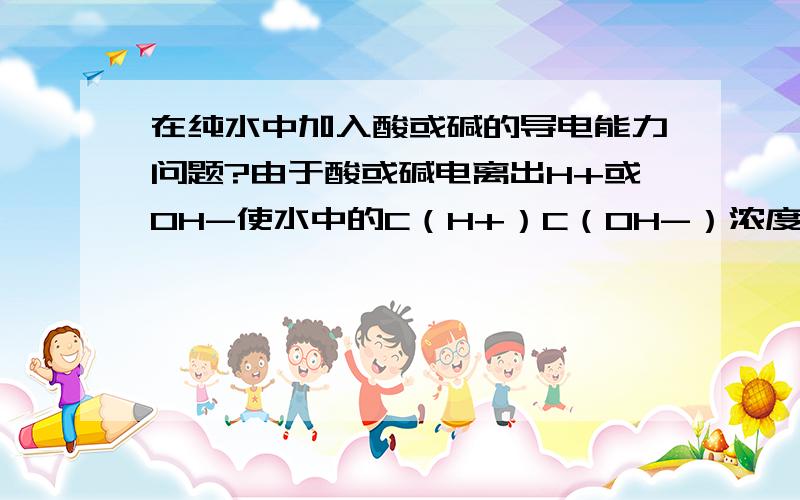 在纯水中加入酸或碱的导电能力问题?由于酸或碱电离出H+或OH-使水中的C（H+）C（OH-）浓度增大,平衡逆向移动,导电能力减弱 为什么不是结合H+ 或OH-生成水 平衡正向移动 导电能力增强?