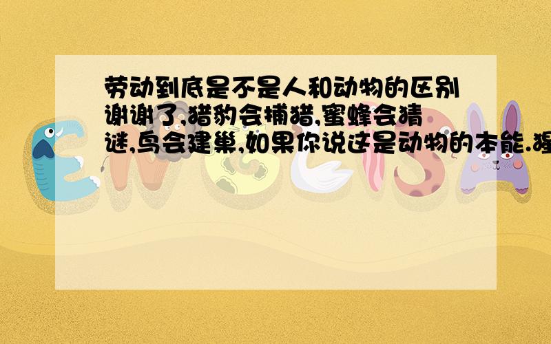 劳动到底是不是人和动物的区别谢谢了,猎豹会捕猎,蜜蜂会猜谜,鸟会建巢,如果你说这是动物的本能.猩猩会使用简单的劳动工具,如果你说这是模仿.那么西双版纳的野象会用鼻子折断树枝来让