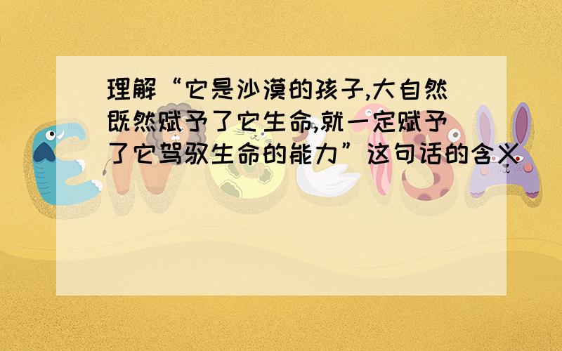 理解“它是沙漠的孩子,大自然既然赋予了它生命,就一定赋予了它驾驭生命的能力”这句话的含义