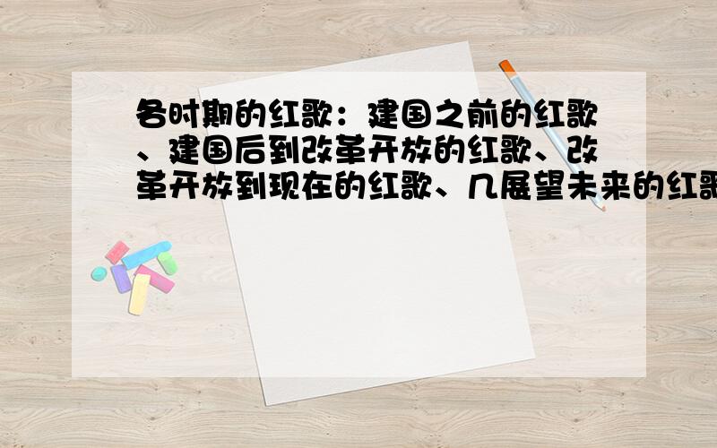 各时期的红歌：建国之前的红歌、建国后到改革开放的红歌、改革开放到现在的红歌、几展望未来的红歌是展望未来的红歌