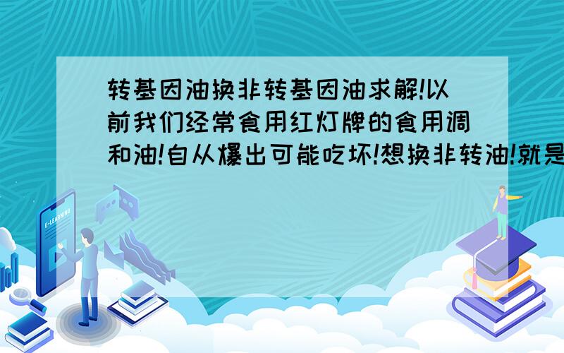 转基因油换非转基因油求解!以前我们经常食用红灯牌的食用调和油!自从爆出可能吃坏!想换非转油!就是不知哪种牌子和它味道一样!因为我们不吃那种有微辣的!会上火的油!不知哪种牌价格和