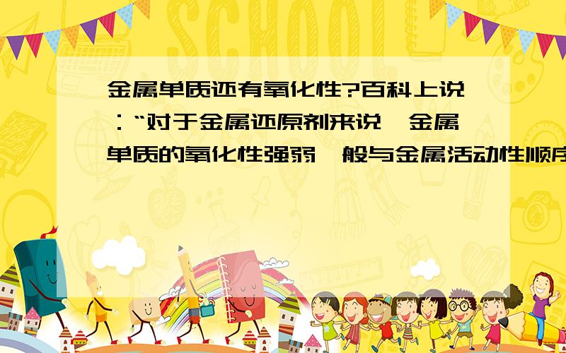 金属单质还有氧化性?百科上说：“对于金属还原剂来说,金属单质的氧化性强弱一般与金属活动性顺序相反,即越位于后面的金属,越容易得电子,氧化性越强.”金属单质还有氧化性吗?