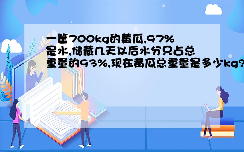 一筐700kg的黄瓜,97%是水,储藏几天以后水分只占总重量的93%,现在黄瓜总重量是多少kg?算是过程写清楚