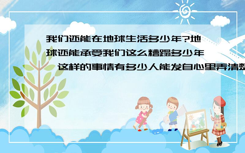 我们还能在地球生活多少年?地球还能承受我们这么糟蹋多少年,这样的事情有多少人能发自心里弄清楚?