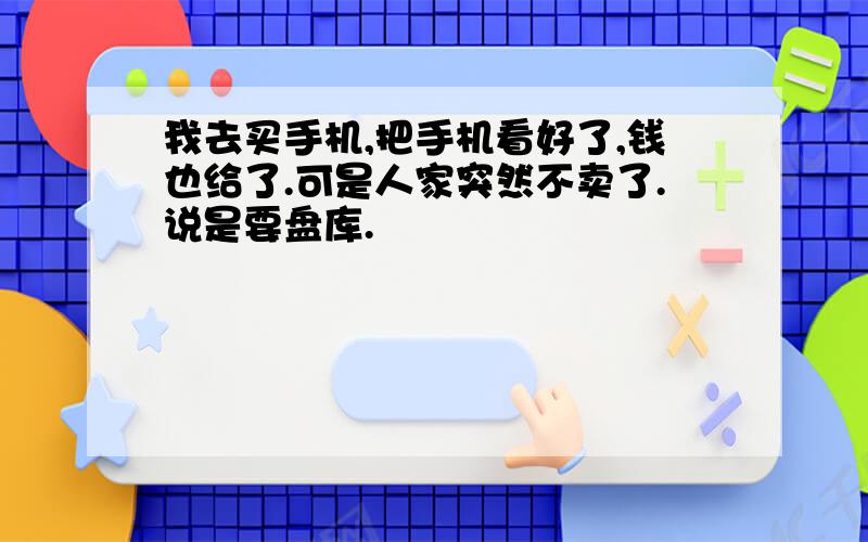 我去买手机,把手机看好了,钱也给了.可是人家突然不卖了.说是要盘库.