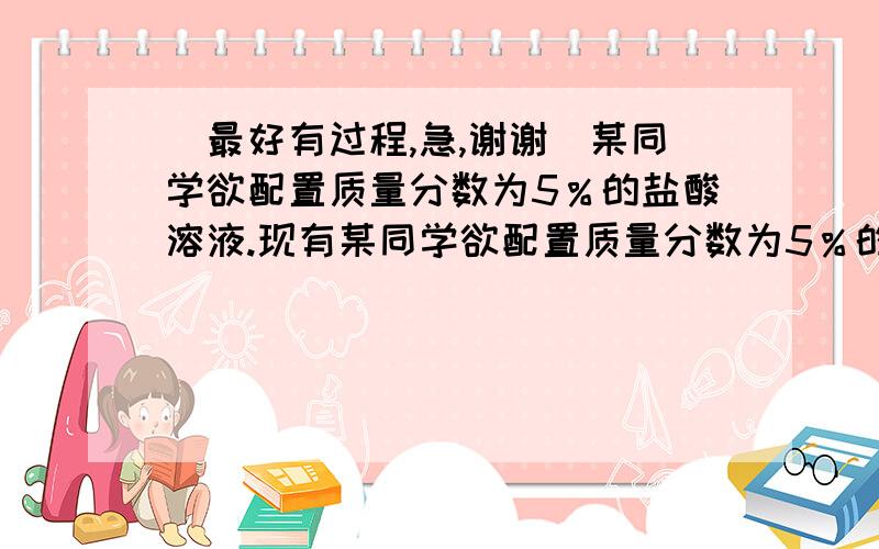 （最好有过程,急,谢谢）某同学欲配置质量分数为5％的盐酸溶液.现有某同学欲配置质量分数为5％的盐酸溶液.现有一瓶未知浓度的盐酸,为测定瓶内溶液中溶质质量分数,取该溶液73g于烧杯中,