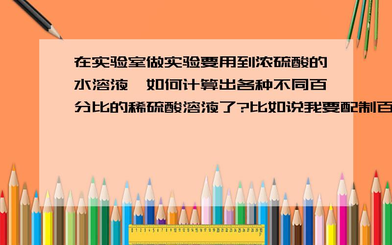 在实验室做实验要用到浓硫酸的水溶液,如何计算出各种不同百分比的稀硫酸溶液了?比如说我要配制百分之...在实验室做实验要用到浓硫酸的水溶液,如何计算出各种不同百分比的稀硫酸溶液