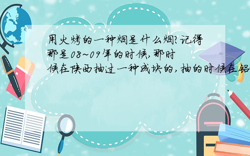 用火烤的一种烟是什么烟?记得那是08~09年的时候,那时候在陕西抽过一种成块的,抽的时候在铝纸上面放上一块 下面用打火机烤,抽他上面的烟,很香啊 觉得比香油都香~谁知道那叫什么?怎么买