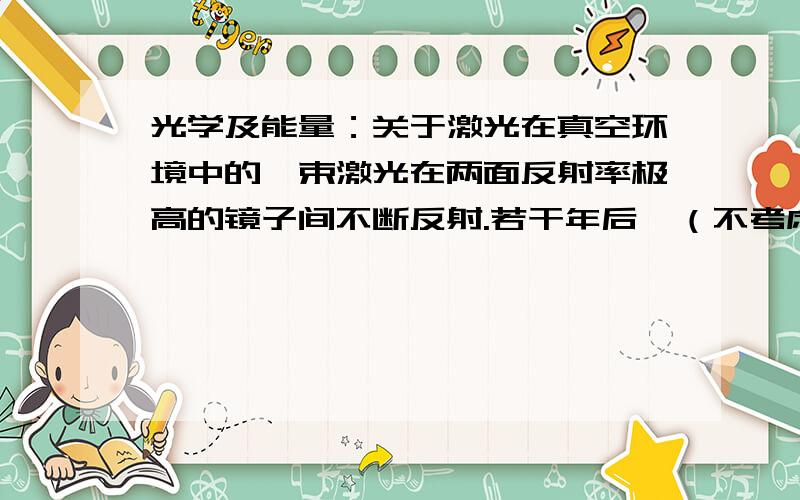 光学及能量：关于激光在真空环境中的一束激光在两面反射率极高的镜子间不断反射.若干年后,（不考虑两面镜子间的卡西米尔效应和真空中的虚粒子对实验结果的影响）或者这样说,激光在