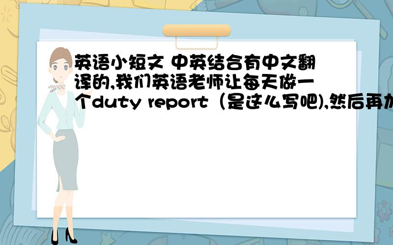 英语小短文 中英结合有中文翻译的,我们英语老师让每天做一个duty report（是这么写吧),然后再加上一两个有价值的提问,英语小故事什么的都行.