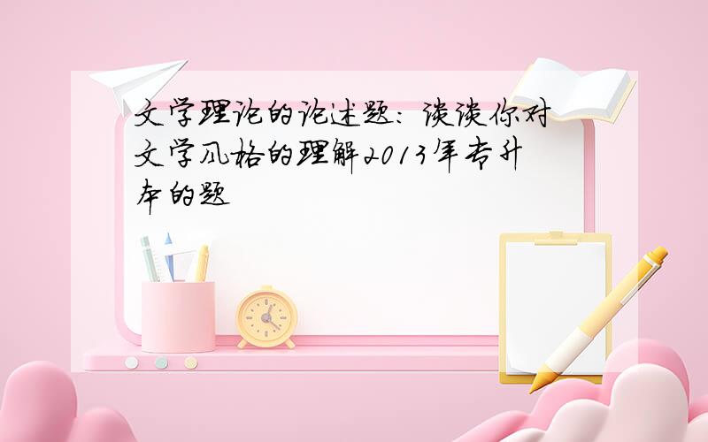 文学理论的论述题： 谈谈你对文学风格的理解2013年专升本的题