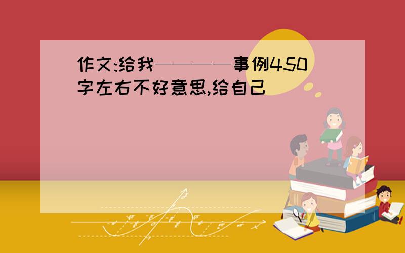 作文:给我————事例450字左右不好意思,给自己