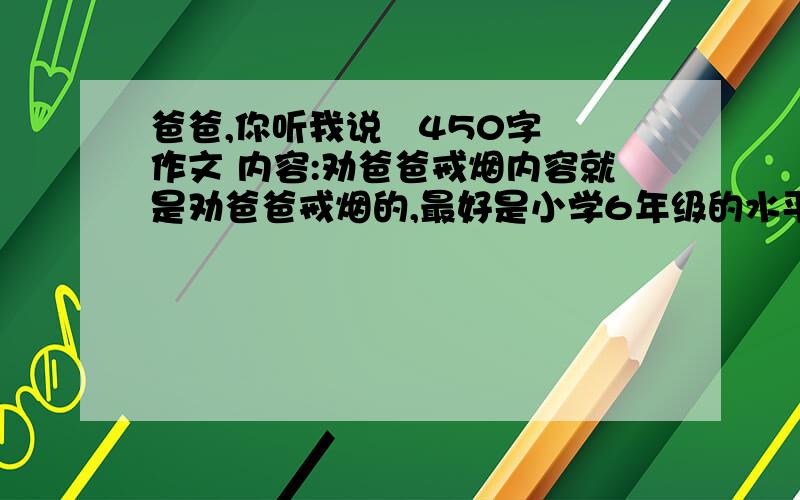 爸爸,你听我说   450字作文 内容:劝爸爸戒烟内容就是劝爸爸戒烟的,最好是小学6年级的水平!