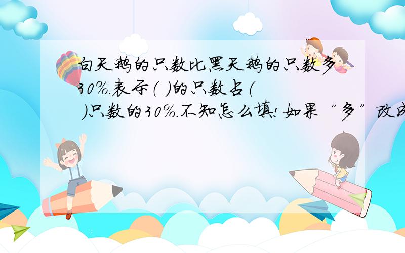 白天鹅的只数比黑天鹅的只数多30%.表示（ ）的只数占（ ）只数的30%.不知怎么填!如果“多”改成“少”呢？